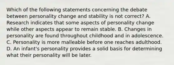 Which of the following statements concerning the debate between personality change and stability is not correct? A. Research indicates that some aspects of personality change while other aspects appear to remain stable. B. Changes in personality are found throughout childhood and in adolescence. C. Personality is more malleable before one reaches adulthood. D. An infant's personality provides a solid basis for determining what their personality will be later.