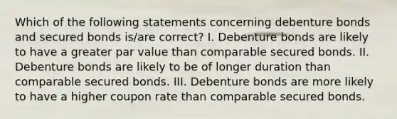 Which of the following statements concerning debenture bonds and secured bonds is/are correct? I. Debenture bonds are likely to have a greater par value than comparable secured bonds. II. Debenture bonds are likely to be of longer duration than comparable secured bonds. III. Debenture bonds are more likely to have a higher coupon rate than comparable secured bonds.