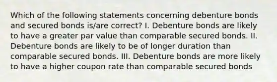 Which of the following statements concerning debenture bonds and secured bonds is/are correct? I. Debenture bonds are likely to have a greater par value than comparable secured bonds. II. Debenture bonds are likely to be of longer duration than comparable secured bonds. III. Debenture bonds are more likely to have a higher coupon rate than comparable secured bonds