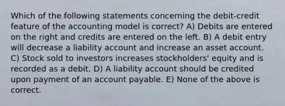 Which of the following statements concerning the debit-credit feature of the accounting model is correct? A) Debits are entered on the right and credits are entered on the left. B) A debit entry will decrease a liability account and increase an asset account. C) Stock sold to investors increases stockholders' equity and is recorded as a debit. D) A liability account should be credited upon payment of an account payable. E) None of the above is correct.