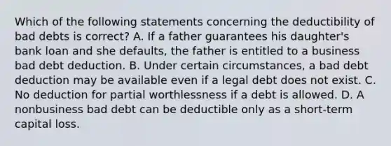 Which of the following statements concerning the deductibility of bad debts is correct? A. If a father guarantees his daughter's bank loan and she defaults, the father is entitled to a business bad debt deduction. B. Under certain circumstances, a bad debt deduction may be available even if a legal debt does not exist. C. No deduction for partial worthlessness if a debt is allowed. D. A nonbusiness bad debt can be deductible only as a short-term capital loss.