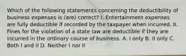 Which of the following statements concerning the deductibility of business expenses is (are) correct? I. Entertainment expenses are fully deductible if recorded by the taxpayer when incurred. II. Fines for the violation of a state law are deductible if they are incurred in the ordinary course of business. A. I only B. II only C. Both I and II D. Neither I nor II