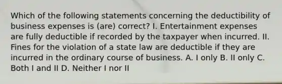 Which of the following statements concerning the deductibility of business expenses is (are) correct? I. Entertainment expenses are fully deductible if recorded by the taxpayer when incurred. II. Fines for the violation of a state law are deductible if they are incurred in the ordinary course of business. A. I only B. II only C. Both I and II D. Neither I nor II