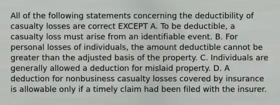 All of the following statements concerning the deductibility of casualty losses are correct EXCEPT A. To be deductible, a casualty loss must arise from an identifiable event. B. For personal losses of individuals, the amount deductible cannot be greater than the adjusted basis of the property. C. Individuals are generally allowed a deduction for mislaid property. D. A deduction for nonbusiness casualty losses covered by insurance is allowable only if a timely claim had been filed with the insurer.