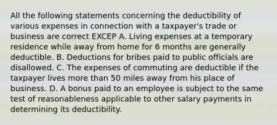 All the following statements concerning the deductibility of various expenses in connection with a taxpayer's trade or business are correct EXCEP A. Living expenses at a temporary residence while away from home for 6 months are generally deductible. B. Deductions for bribes paid to public officials are disallowed. C. The expenses of commuting are deductible if the taxpayer lives more than 50 miles away from his place of business. D. A bonus paid to an employee is subject to the same test of reasonableness applicable to other salary payments in determining its deductibility.