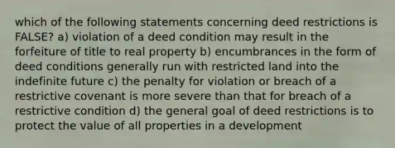 which of the following statements concerning deed restrictions is FALSE? a) violation of a deed condition may result in the forfeiture of title to real property b) encumbrances in the form of deed conditions generally run with restricted land into the indefinite future c) the penalty for violation or breach of a restrictive covenant is more severe than that for breach of a restrictive condition d) the general goal of deed restrictions is to protect the value of all properties in a development