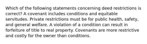 Which of the following statements concerning deed restrictions is correct? A covenant includes conditions and equitable servitudes. Private restrictions must be for public health, safety, and general welfare. A violation of a condition can result in forfeiture of title to real property. Covenants are more restrictive and costly for the owner than conditions.