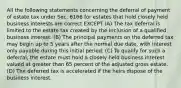 All the following statements concerning the deferral of payment of estate tax under Sec. 6166 for estates that hold closely held business interests are correct EXCEPT (A) The tax deferral is limited to the estate tax created by the inclusion of a qualified business interest. (B) The principal payments on the deferred tax may begin up to 5 years after the normal due date, with interest only payable during this initial period. (C) To qualify for such a deferral, the estate must hold a closely held business interest valued at greater than 65 percent of the adjusted gross estate. (D) The deferred tax is accelerated if the heirs dispose of the business interest.