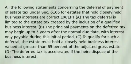 All the following statements concerning the deferral of payment of estate tax under Sec. 6166 for estates that hold closely held business interests are correct EXCEPT (A) The tax deferral is limited to the estate tax created by the inclusion of a qualified business interest. (B) The principal payments on the deferred tax may begin up to 5 years after the normal due date, with interest only payable during this initial period. (C) To qualify for such a deferral, the estate must hold a closely held business interest valued at greater than 65 percent of the adjusted gross estate. (D) The deferred tax is accelerated if the heirs dispose of the business interest.