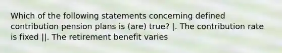 Which of the following statements concerning defined contribution pension plans is (are) true? |. The contribution rate is fixed ||. The retirement benefit varies