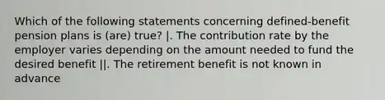 Which of the following statements concerning defined-benefit pension plans is (are) true? |. The contribution rate by the employer varies depending on the amount needed to fund the desired benefit ||. The retirement benefit is not known in advance