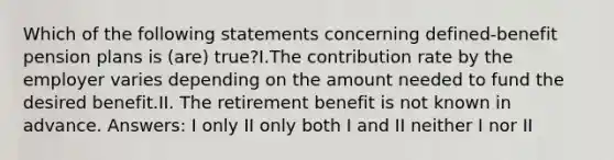 Which of the following statements concerning defined-benefit pension plans is (are) true?I.The contribution rate by the employer varies depending on the amount needed to fund the desired benefit.II. The retirement benefit is not known in advance. Answers: I only II only both I and II neither I nor II