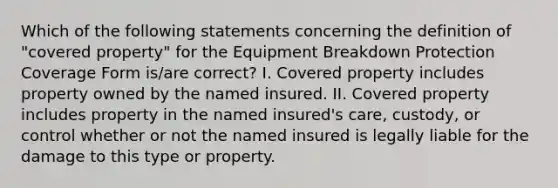 Which of the following statements concerning the definition of "covered property" for the Equipment Breakdown Protection Coverage Form is/are correct? I. Covered property includes property owned by the named insured. II. Covered property includes property in the named insured's care, custody, or control whether or not the named insured is legally liable for the damage to this type or property.