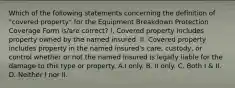 Which of the following statements concerning the definition of "covered property" for the Equipment Breakdown Protection Coverage Form is/are correct? I. Covered property includes property owned by the named insured. II. Covered property includes property in the named insured's care, custody, or control whether or not the named insured is legally liable for the damage to this type or property. A.I only. B. II only. C. Both I & II. D. Neither I nor II.