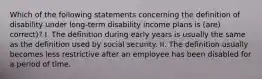 Which of the following statements concerning the definition of disability under long-term disability income plans is (are) correct)? I. The definition during early years is usually the same as the definition used by social security. II. The definition usually becomes less restrictive after an employee has been disabled for a period of time.