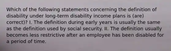 Which of the following statements concerning the definition of disability under long-term disability income plans is (are) correct)? I. The definition during early years is usually the same as the definition used by social security. II. The definition usually becomes less restrictive after an employee has been disabled for a period of time.