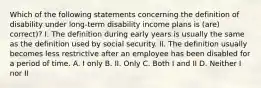 Which of the following statements concerning the definition of disability under long-term disability income plans is (are) correct)? I. The definition during early years is usually the same as the definition used by social security. II. The definition usually becomes less restrictive after an employee has been disabled for a period of time. A. I only B. II. Only C. Both I and II D. Neither I nor II