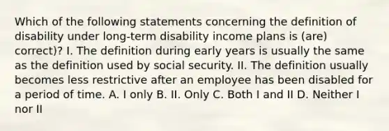 Which of the following statements concerning the definition of disability under long-term disability income plans is (are) correct)? I. The definition during early years is usually the same as the definition used by social security. II. The definition usually becomes less restrictive after an employee has been disabled for a period of time. A. I only B. II. Only C. Both I and II D. Neither I nor II