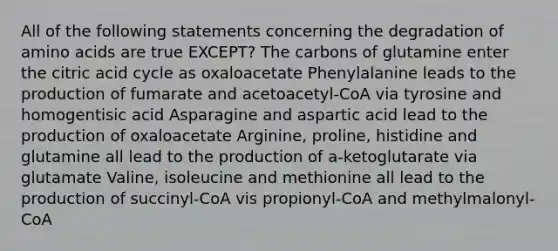 All of the following statements concerning the degradation of amino acids are true EXCEPT? The carbons of glutamine enter the citric acid cycle as oxaloacetate Phenylalanine leads to the production of fumarate and acetoacetyl-CoA via tyrosine and homogentisic acid Asparagine and aspartic acid lead to the production of oxaloacetate Arginine, proline, histidine and glutamine all lead to the production of a-ketoglutarate via glutamate Valine, isoleucine and methionine all lead to the production of succinyl-CoA vis propionyl-CoA and methylmalonyl-CoA