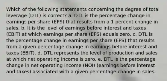 Which of the following statements concerning the degree of total leverage (DTL) is correct? a. DTL is the percentage change in earnings per share (EPS) that results from a 1 percent change in sales. b. It is the level of earnings before interest and taxes (EBIT) at which earnings per share (EPS) equals zero. c. DTL is the percentage change in earnings per share (EPS) that results from a given percentage change in earnings before interest and taxes (EBIT). d. DTL represents the level of production and sales at which net operating income is zero. e. DTL is the percentage change in net operating income (NOI) (earnings before interest and taxes) associated with a given percentage change in sales.