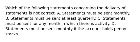 Which of the following statements concerning the delivery of statements is not correct. A. Statements must be sent monthly. B. Statements must be sent at least quarterly. C. Statements must be sent for any month in which there is activity. D. Statements must be sent monthly if the account holds penny stocks.