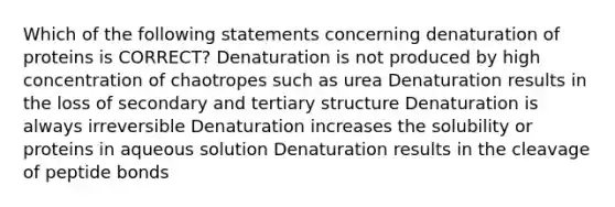 Which of the following statements concerning denaturation of proteins is CORRECT? Denaturation is not produced by high concentration of chaotropes such as urea Denaturation results in the loss of secondary and tertiary structure Denaturation is always irreversible Denaturation increases the solubility or proteins in aqueous solution Denaturation results in the cleavage of peptide bonds