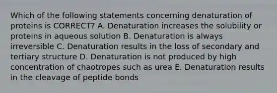 Which of the following statements concerning denaturation of proteins is CORRECT? A. Denaturation increases the solubility or proteins in aqueous solution B. Denaturation is always irreversible C. Denaturation results in the loss of secondary and <a href='https://www.questionai.com/knowledge/kf06vGllnT-tertiary-structure' class='anchor-knowledge'>tertiary structure</a> D. Denaturation is not produced by high concentration of chaotropes such as urea E. Denaturation results in the cleavage of peptide bonds