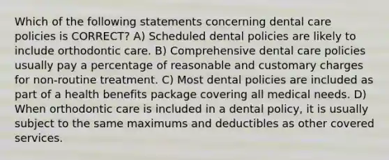 Which of the following statements concerning dental care policies is CORRECT? A) Scheduled dental policies are likely to include orthodontic care. B) Comprehensive dental care policies usually pay a percentage of reasonable and customary charges for non-routine treatment. C) Most dental policies are included as part of a health benefits package covering all medical needs. D) When orthodontic care is included in a dental policy, it is usually subject to the same maximums and deductibles as other covered services.