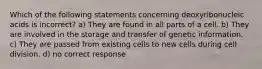 Which of the following statements concerning deoxyribonucleic acids is incorrect? a) They are found in all parts of a cell. b) They are involved in the storage and transfer of genetic information. c) They are passed from existing cells to new cells during cell division. d) no correct response