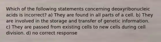 Which of the following statements concerning deoxyribonucleic acids is incorrect? a) They are found in all parts of a cell. b) They are involved in the storage and transfer of genetic information. c) They are passed from existing cells to new cells during cell division. d) no correct response