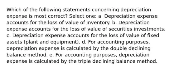 Which of the following statements concerning depreciation expense is most correct? Select one: a. Depreciation expense accounts for the loss of value of inventory. b. Depreciation expense accounts for the loss of value of securities investments. c. Depreciation expense accounts for the loss of value of fixed assets (plant and equipment). d. For accounting purposes, depreciation expense is calculated by the double declining balance method. e. For accounting purposes, depreciation expense is calculated by the triple declining balance method.