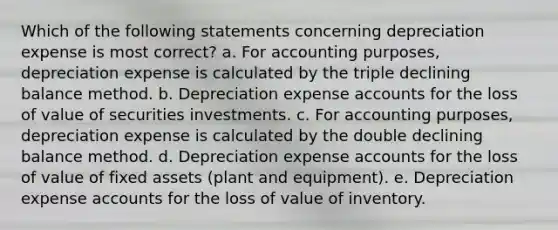 Which of the following statements concerning depreciation expense is most correct? a. For accounting purposes, depreciation expense is calculated by the triple declining balance method. b. Depreciation expense accounts for the loss of value of securities investments. c. For accounting purposes, depreciation expense is calculated by the double declining balance method. d. Depreciation expense accounts for the loss of value of fixed assets (plant and equipment). e. Depreciation expense accounts for the loss of value of inventory.