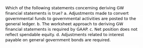 Which of the following statements concerning deriving GW financial statements is true? a. Adjustments made to convert governmental funds to governmental activities are posted to the general ledger. b. The worksheet approach to deriving GW financial statements is required by GAAP. c. Net position does not reflect spendable equity. d. Adjustments related to interest payable on general government bonds are required.