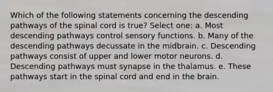 Which of the following statements concerning the descending pathways of the spinal cord is true? Select one: a. Most descending pathways control sensory functions. b. Many of the descending pathways decussate in the midbrain. c. Descending pathways consist of upper and lower motor neurons. d. Descending pathways must synapse in the thalamus. e. These pathways start in the spinal cord and end in the brain.