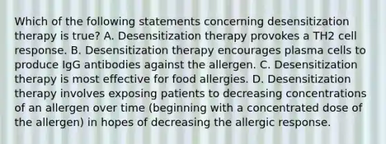 Which of the following statements concerning desensitization therapy is true? A. Desensitization therapy provokes a TH2 cell response. B. Desensitization therapy encourages plasma cells to produce IgG antibodies against the allergen. C. Desensitization therapy is most effective for food allergies. D. Desensitization therapy involves exposing patients to decreasing concentrations of an allergen over time (beginning with a concentrated dose of the allergen) in hopes of decreasing the allergic response.