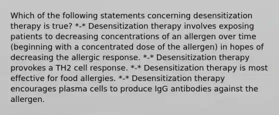 Which of the following statements concerning desensitization therapy is true? *-* Desensitization therapy involves exposing patients to decreasing concentrations of an allergen over time (beginning with a concentrated dose of the allergen) in hopes of decreasing the allergic response. *-* Desensitization therapy provokes a TH2 cell response. *-* Desensitization therapy is most effective for food allergies. *-* Desensitization therapy encourages plasma cells to produce IgG antibodies against the allergen.