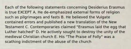 Each of the following statements concerning Desiderius Erasmus is true EXCEPT A. He de-emphasized external forms of religion such as pilgrimages and fasts B. He believed the Vulgate contained errors and published a new translation of the New Testament C. Contemporaries claimed "Erasmus laid the egg that Luther hatched" D. He actively sought to destroy the unity of the medieval Christian church E. His "The Praise of Folly" was a scathing indictment of the abuse of the church