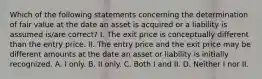 Which of the following statements concerning the determination of fair value at the date an asset is acquired or a liability is assumed is/are correct? I. The exit price is conceptually different than the entry price. II. The entry price and the exit price may be different amounts at the date an asset or liability is initially recognized. A. I only. B. II only. C. Both I and II. D. Neither I nor II.