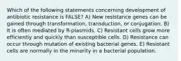 Which of the following statements concerning development of antibiotic resistance is FALSE? A) New resistance genes can be gained through transformation, transduction, or conjugation. B) It is often mediated by R-plasmids. C) Resistant cells grow more efficiently and quickly than susceptible cells. D) Resistance can occur through mutation of existing bacterial genes. E) Resistant cells are normally in the minority in a bacterial population.