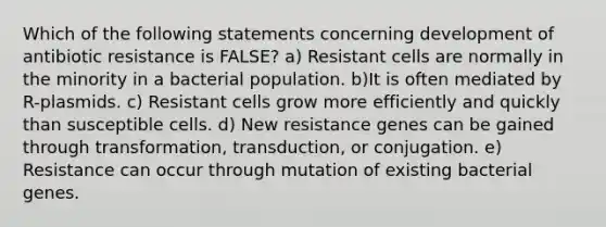 Which of the following statements concerning development of antibiotic resistance is FALSE? a) Resistant cells are normally in the minority in a bacterial population. b)It is often mediated by R-plasmids. c) Resistant cells grow more efficiently and quickly than susceptible cells. d) New resistance genes can be gained through transformation, transduction, or conjugation. e) Resistance can occur through mutation of existing bacterial genes.