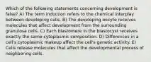 Which of the following statements concerning development is false? A) The term induction refers to the chemical interplay between developing cells. B) The developing oocyte receives molecules that affect development from the surrounding granulosa cells. C) Each blastomere in the blastocyst receives exactly the same cytoplasmic composition. D) Differences in a cell's cytoplasmic makeup affect the cell's genetic activity. E) Cells release molecules that affect the developmental process of neighboring cells.