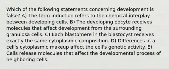 Which of the following statements concerning development is false? A) The term induction refers to the chemical interplay between developing cells. B) The developing oocyte receives molecules that affect development from the surrounding granulosa cells. C) Each blastomere in the blastocyst receives exactly the same cytoplasmic composition. D) Differences in a cell's cytoplasmic makeup affect the cell's genetic activity. E) Cells release molecules that affect the developmental process of neighboring cells.