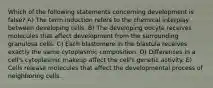 Which of the following statements concerning development is false? A) The term induction refers to the chemical interplay between developing cells. B) The developing oocyte receives molecules that affect development from the surrounding granulosa cells. C) Each blastomere in the blastula receives exactly the same cytoplasmic composition. D) Differences in a cell's cytoplasmic makeup affect the cell's genetic activity. E) Cells release molecules that affect the developmental process of neighboring cells.