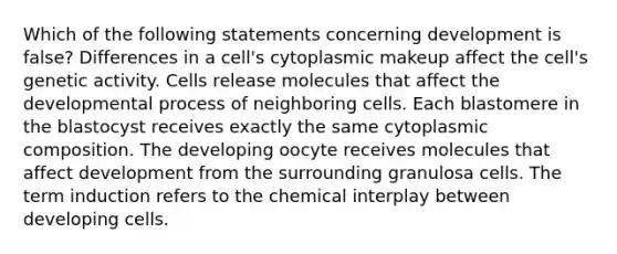 Which of the following statements concerning development is false? Differences in a cell's cytoplasmic makeup affect the cell's genetic activity. Cells release molecules that affect the developmental process of neighboring cells. Each blastomere in the blastocyst receives exactly the same cytoplasmic composition. The developing oocyte receives molecules that affect development from the surrounding granulosa cells. The term induction refers to the chemical interplay between developing cells.