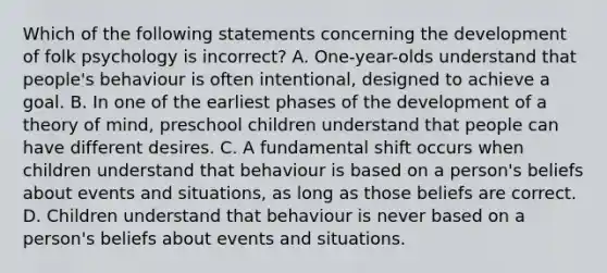 Which of the following statements concerning the development of folk psychology is incorrect? A. One-year-olds understand that people's behaviour is often intentional, designed to achieve a goal. B. In one of the earliest phases of the development of a theory of mind, preschool children understand that people can have different desires. C. A fundamental shift occurs when children understand that behaviour is based on a person's beliefs about events and situations, as long as those beliefs are correct. D. Children understand that behaviour is never based on a person's beliefs about events and situations.