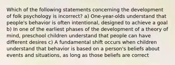 Which of the following statements concerning the development of folk psychology is incorrect? a) One-year-olds understand that people's behavior is often intentional, designed to achieve a goal b) In one of the earliest phases of the development of a <a href='https://www.questionai.com/knowledge/kE9Ms30XPF-theory-of-mind' class='anchor-knowledge'>theory of mind</a>, preschool children understand that people can have different desires c) A fundamental shift occurs when children understand that behavior is based on a person's beliefs about events and situations, as long as those beliefs are correct