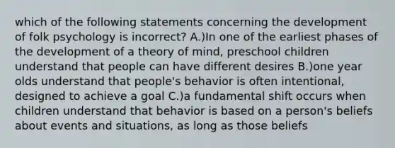 which of the following statements concerning the development of folk psychology is incorrect? A.)In one of the earliest phases of the development of a theory of mind, preschool children understand that people can have different desires B.)one year olds understand that people's behavior is often intentional, designed to achieve a goal C.)a fundamental shift occurs when children understand that behavior is based on a person's beliefs about events and situations, as long as those beliefs