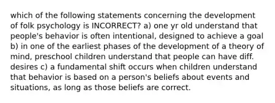 which of the following statements concerning the development of folk psychology is INCORRECT? a) one yr old understand that people's behavior is often intentional, designed to achieve a goal b) in one of the earliest phases of the development of a theory of mind, preschool children understand that people can have diff. desires c) a fundamental shift occurs when children understand that behavior is based on a person's beliefs about events and situations, as long as those beliefs are correct.