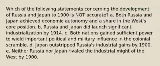 Which of the following statements concerning the development of Russia and Japan to 1900 is NOT accurate? a. Both Russia and Japan achieved economic autonomy and a share in the West's core position. b. Russia and Japan did launch significant industrialization by 1914. c. Both nations gained sufficient power to wield important political and military influence in the colonial scramble. d. Japan outstripped Russia's industrial gains by 1900. e. Neither Russia nor Japan rivaled the industrial might of the West by 1900.