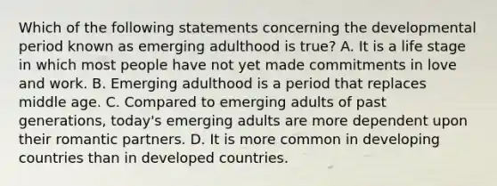 Which of the following statements concerning the developmental period known as emerging adulthood is true? A. It is a life stage in which most people have not yet made commitments in love and work. B. Emerging adulthood is a period that replaces middle age. C. Compared to emerging adults of past generations, today's emerging adults are more dependent upon their romantic partners. D. It is more common in developing countries than in developed countries.